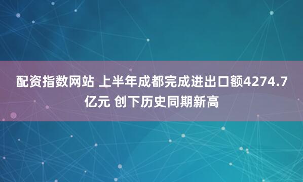 配资指数网站 上半年成都完成进出口额4274.7亿元 创下历史同期新高