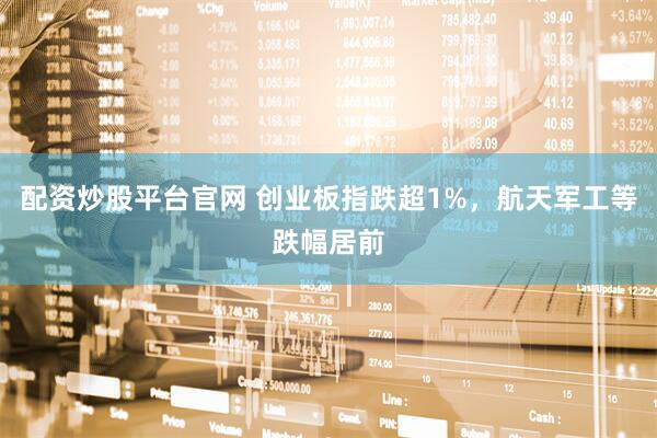 配资炒股平台官网 创业板指跌超1%，航天军工等跌幅居前