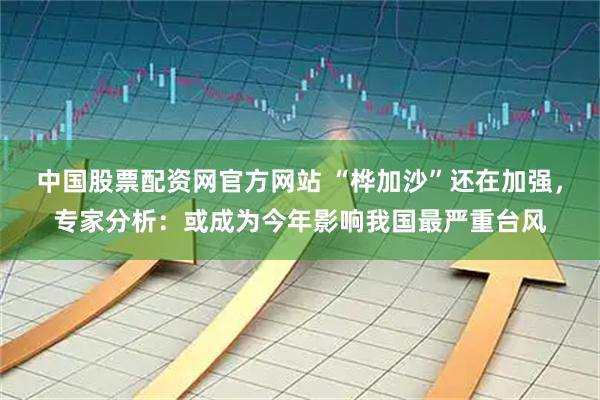 中国股票配资网官方网站 “桦加沙”还在加强，专家分析：或成为今年影响我国最严重台风