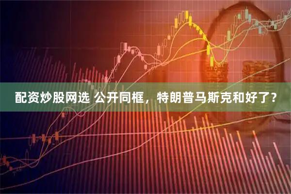 配资炒股网选 公开同框，特朗普马斯克和好了？