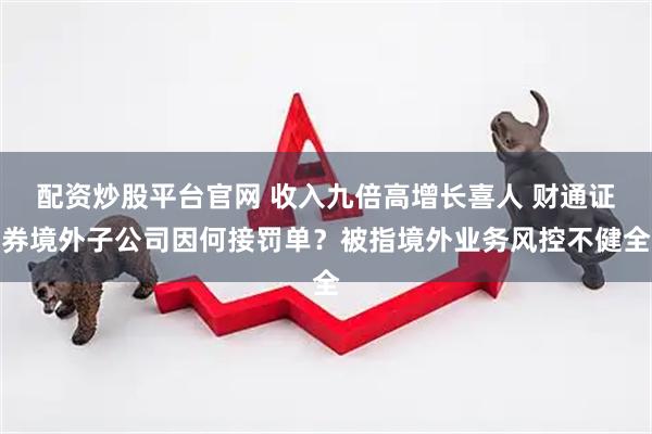 配资炒股平台官网 收入九倍高增长喜人 财通证券境外子公司因何接罚单？被指境外业务风控不健全