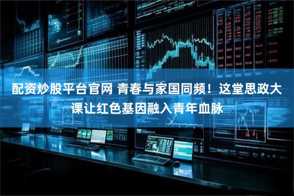 配资炒股平台官网 青春与家国同频！这堂思政大课让红色基因融入青年血脉