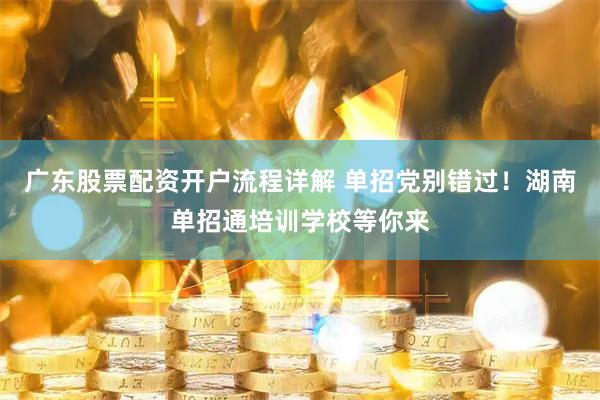广东股票配资开户流程详解 单招党别错过！湖南单招通培训学校等你来