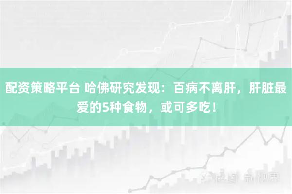 配资策略平台 哈佛研究发现：百病不离肝，肝脏最爱的5种食物，或可多吃！