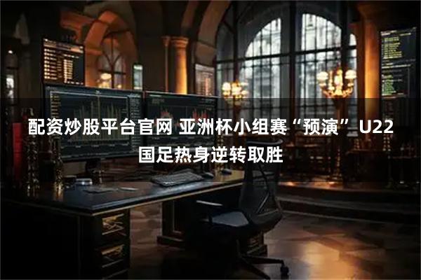 配资炒股平台官网 亚洲杯小组赛“预演” U22国足热身逆转取胜