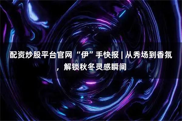 配资炒股平台官网 “伊”手快报 | 从秀场到香氛，解锁秋冬灵感瞬间
