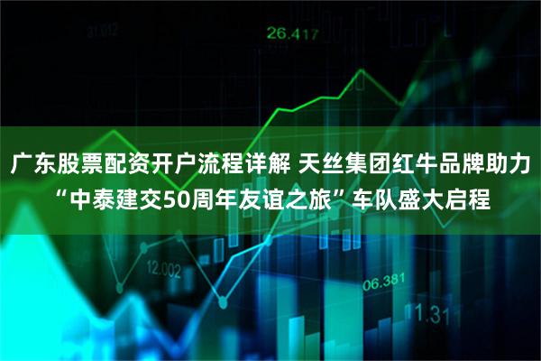 广东股票配资开户流程详解 天丝集团红牛品牌助力“中泰建交50周年友谊之旅”车队盛大启程