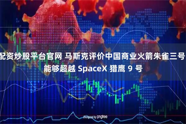 配资炒股平台官网 马斯克评价中国商业火箭朱雀三号：能够超越 SpaceX 猎鹰 9 号
