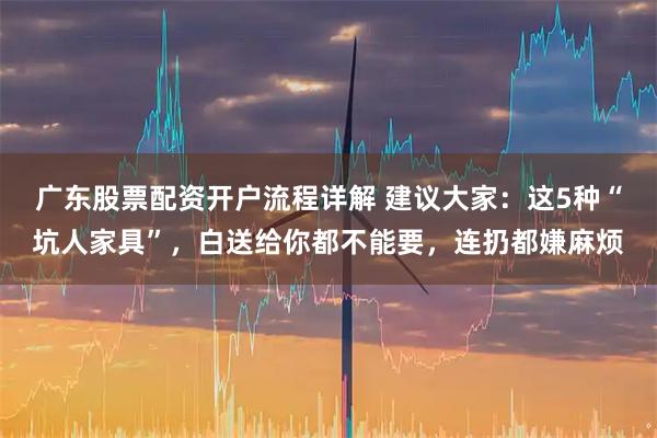 广东股票配资开户流程详解 建议大家：这5种“坑人家具”，白送给你都不能要，连扔都嫌麻烦