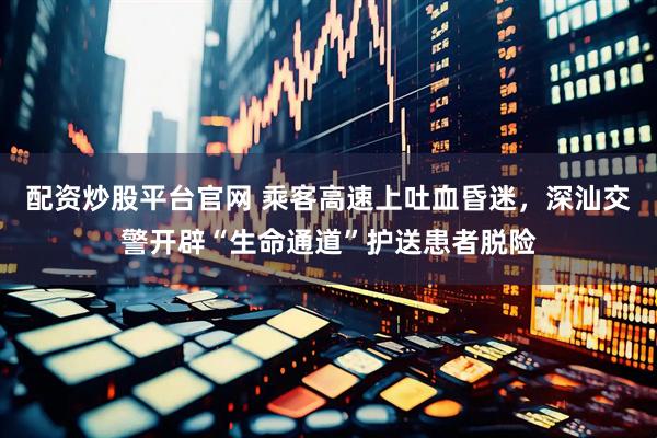 配资炒股平台官网 乘客高速上吐血昏迷，深汕交警开辟“生命通道”护送患者脱险
