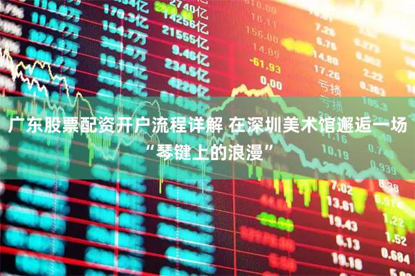 广东股票配资开户流程详解 在深圳美术馆邂逅一场“琴键上的浪漫”