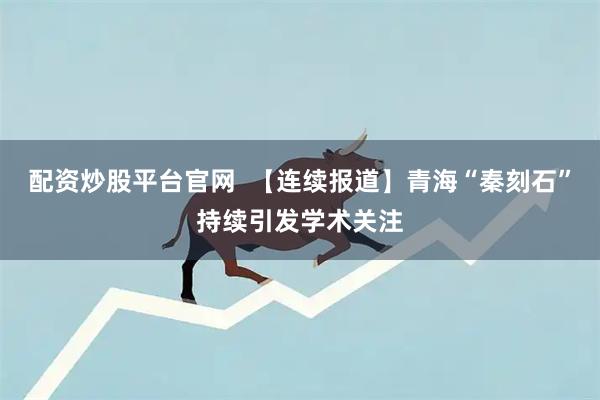 配资炒股平台官网  【连续报道】青海“秦刻石”持续引发学术关注