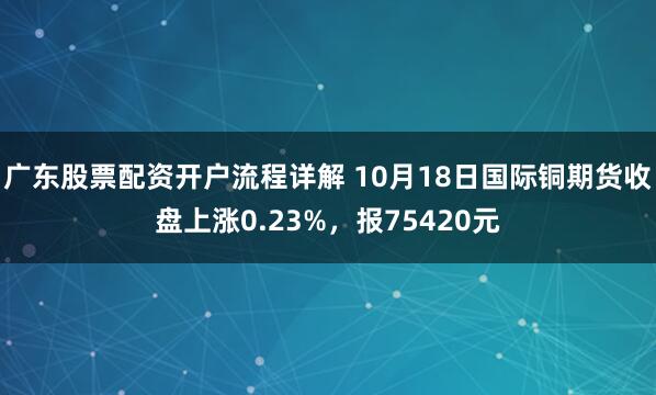 广东股票配资开户流程详解 10月18日国际铜期货收盘上涨0.23%，报75420元