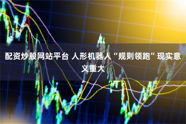 配资炒股网站平台 人形机器人“规则领跑”现实意义重大