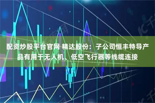 配资炒股平台官网 精达股份：子公司恒丰特导产品有用于无人机、低空飞行器等线缆连接
