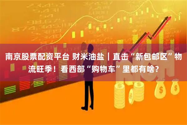 南京股票配资平台 财米油盐｜直击“新包邮区”物流旺季！看西部“购物车”里都有啥？