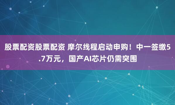 股票配资股票配资 摩尔线程启动申购！中一签缴5.7万元，国产AI芯片仍需突围