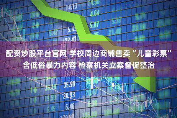 配资炒股平台官网 学校周边商铺售卖“儿童彩票”含低俗暴力内容 检察机关立案督促整治
