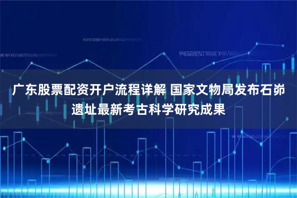广东股票配资开户流程详解 国家文物局发布石峁遗址最新考古科学研究成果