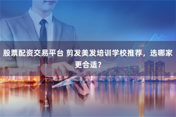 股票配资交易平台 剪发美发培训学校推荐，选哪家更合适？