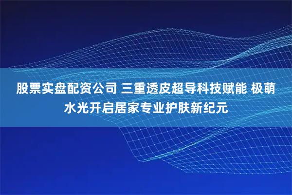 股票实盘配资公司 三重透皮超导科技赋能 极萌水光开启居家专业护肤新纪元