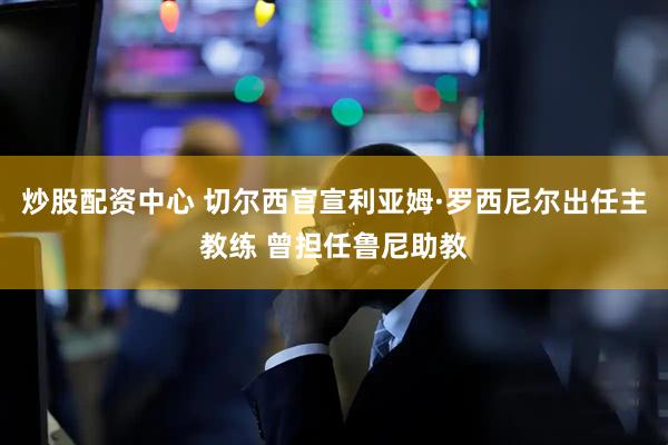 炒股配资中心 切尔西官宣利亚姆·罗西尼尔出任主教练 曾担任鲁尼助教