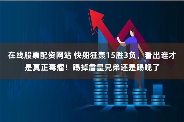 在线股票配资网站 快船狂轰15胜3负，看出谁才是真正毒瘤！踢掉詹皇兄弟还是踢晚了