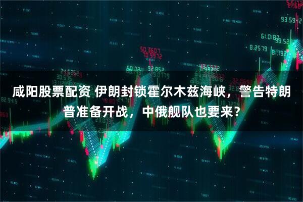 咸阳股票配资 伊朗封锁霍尔木兹海峡，警告特朗普准备开战，中俄舰队也要来？