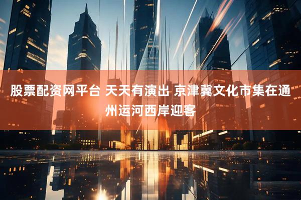 股票配资网平台 天天有演出 京津冀文化市集在通州运河西岸迎客