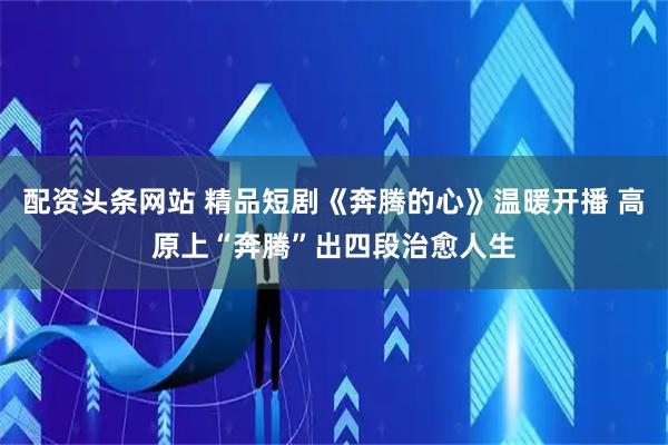 配资头条网站 精品短剧《奔腾的心》温暖开播 高原上“奔腾”出四段治愈人生
