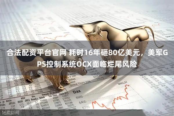合法配资平台官网 耗时16年砸80亿美元，美军GPS控制系统OCX面临烂尾风险