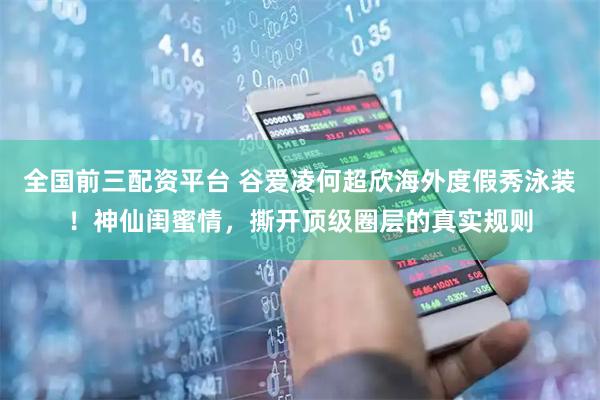 全国前三配资平台 谷爱凌何超欣海外度假秀泳装！神仙闺蜜情，撕开顶级圈层的真实规则