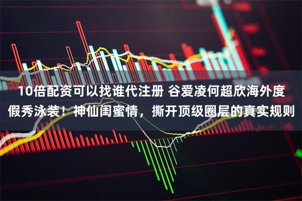 10倍配资可以找谁代注册 谷爱凌何超欣海外度假秀泳装！神仙闺蜜情，撕开顶级圈层的真实规则