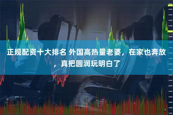 正规配资十大排名 外国高热量老婆，在家也奔放，真把圆润玩明白了
