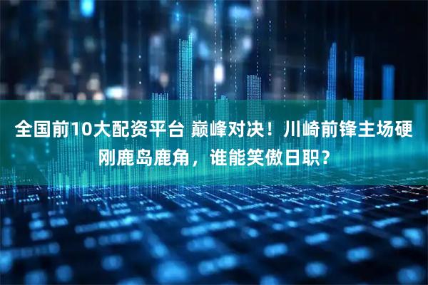 全国前10大配资平台 巅峰对决！川崎前锋主场硬刚鹿岛鹿角，谁能笑傲日职？