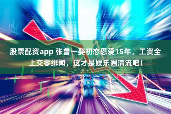 股票配资app 张鲁一娶初恋恩爱15年，工资全上交零绯闻，这才是娱乐圈清流吧！