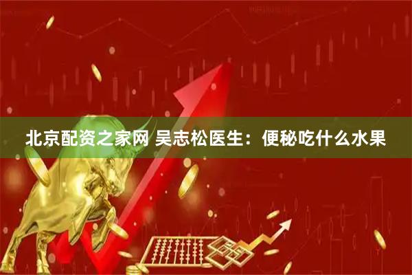 北京配资之家网 吴志松医生：便秘吃什么水果