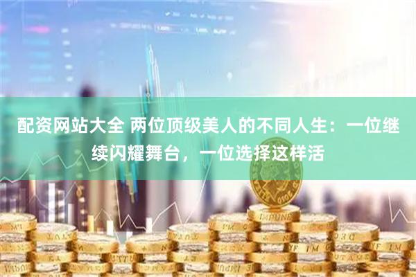 配资网站大全 两位顶级美人的不同人生：一位继续闪耀舞台，一位选择这样活