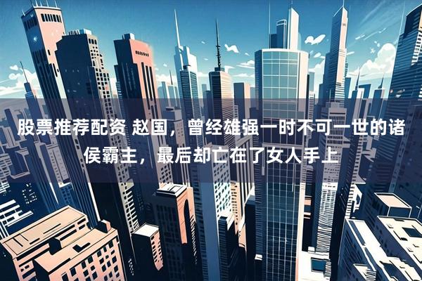 股票推荐配资 赵国，曾经雄强一时不可一世的诸侯霸主，最后却亡在了女人手上