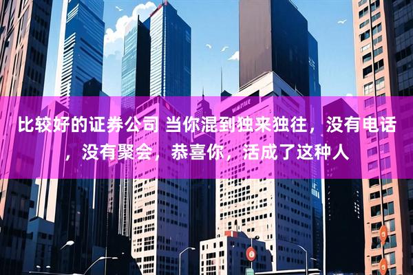 比较好的证券公司 当你混到独来独往，没有电话，没有聚会，恭喜你，活成了这种人