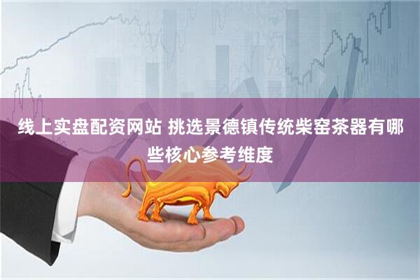 线上实盘配资网站 挑选景德镇传统柴窑茶器有哪些核心参考维度