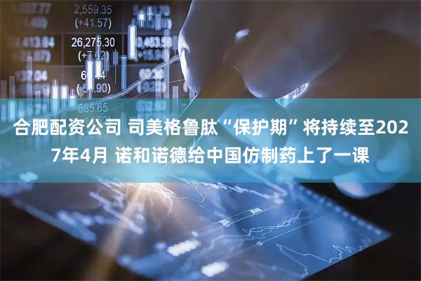 合肥配资公司 司美格鲁肽“保护期”将持续至2027年4月 诺和诺德给中国仿制药上了一课