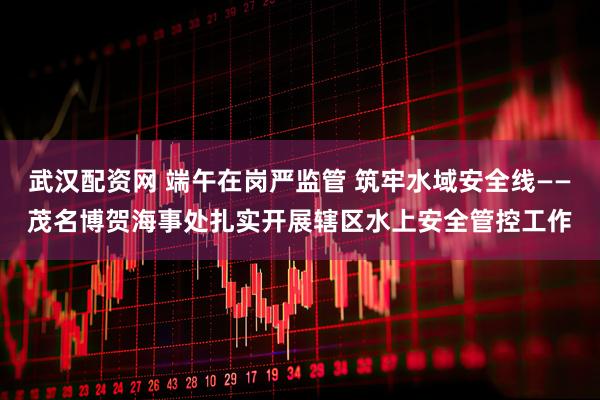 武汉配资网 端午在岗严监管 筑牢水域安全线——茂名博贺海事处扎实开展辖区水上安全管控工作