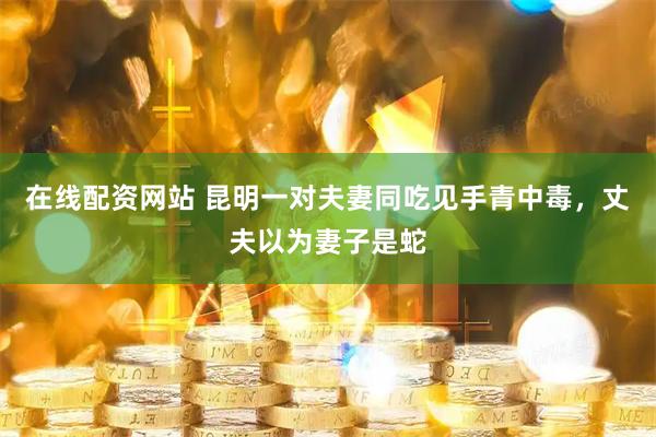 在线配资网站 昆明一对夫妻同吃见手青中毒，丈夫以为妻子是蛇